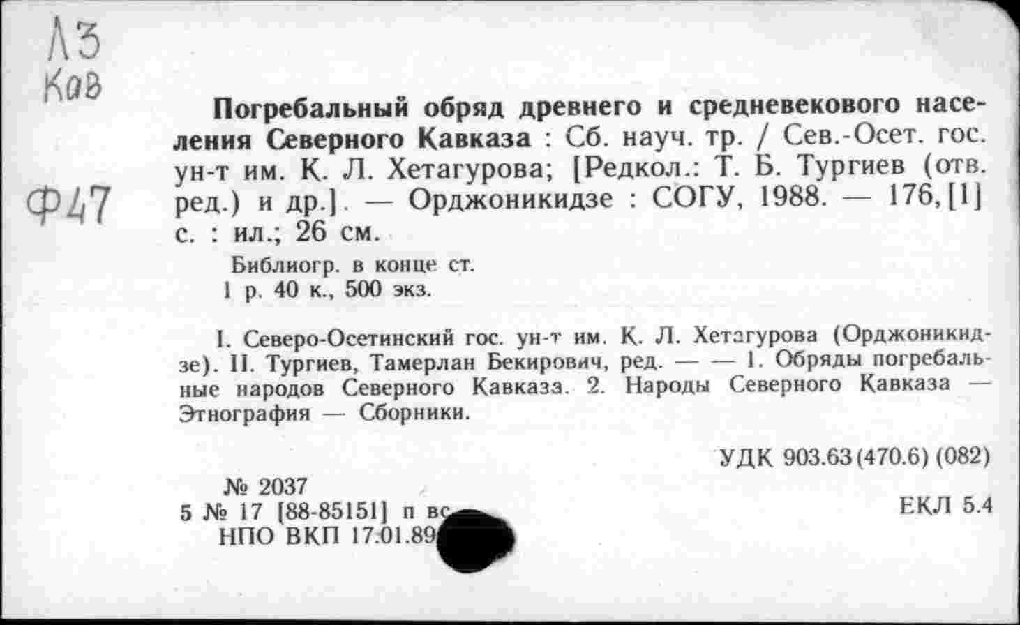 ﻿Ков
Ф47
Погребальный обряд древнего и средневекового населения Северного Кавказа : Сб. науч. тр. / Сев.-Осет. гос. ун-т им. К. Л. Хетагурова; [Редкол.: Т. Б. Тургиев (отв. ред.) и др.]. — Орджоникидзе : СОГУ, 1988. — 176, [1] с. : ил.; 26 см.
Библиогр. в конце ст.
1 р. 40 к., 500 экз.
I. Северо-Осетинский гос. ун-т им. К. Л. Хетагурова (Орджоникидзе). II. Тургиев, Тамерлан Бекирович, ред. — — 1. Обряды погребальные народов Северного Кавказа. 2. Народы Северного Кавказа — Этнография — Сборники.
№ 2037
5 № 17 (88-85151] п в. НПО ВКП 17.01.89]
УДК 903.63(470.6) (082)
ЕКЛ 5.4